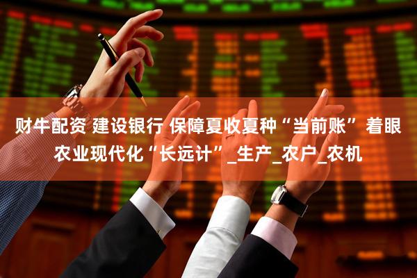 财牛配资 建设银行 保障夏收夏种“当前账” 着眼农业现代化“长远计”_生产_农户_农机