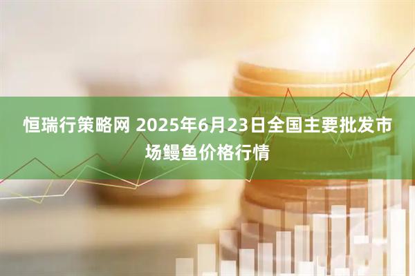 恒瑞行策略网 2025年6月23日全国主要批发市场鳗鱼价格行情
