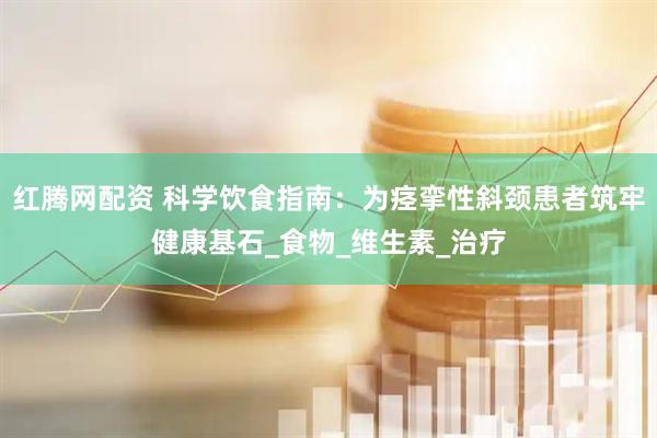 红腾网配资 科学饮食指南：为痉挛性斜颈患者筑牢健康基石_食物_维生素_治疗