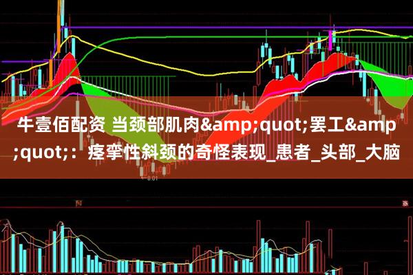 牛壹佰配资 当颈部肌肉&quot;罢工&quot;：痉挛性斜颈的奇怪表现_患者_头部_大脑