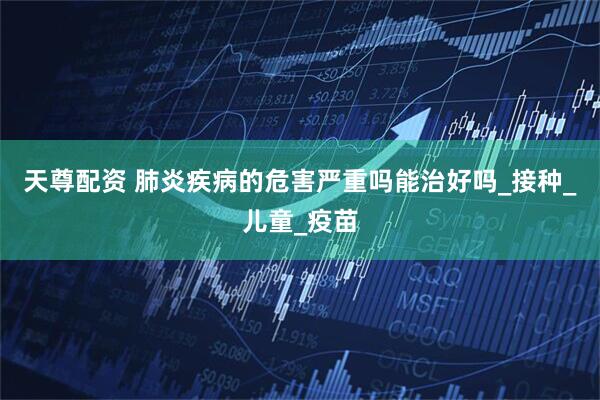 天尊配资 肺炎疾病的危害严重吗能治好吗_接种_儿童_疫苗