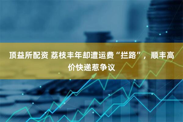 顶益所配资 荔枝丰年却遭运费“拦路”，顺丰高价快递惹争议
