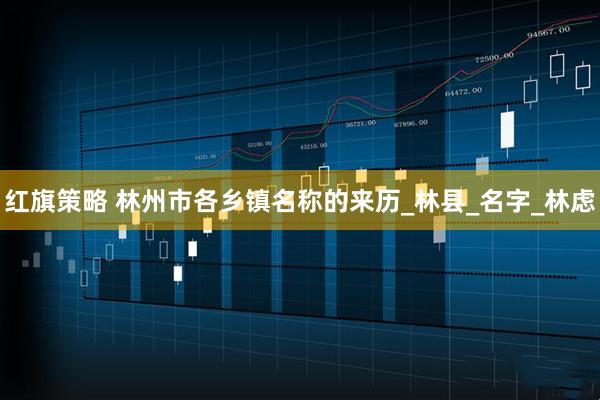红旗策略 林州市各乡镇名称的来历_林县_名字_林虑