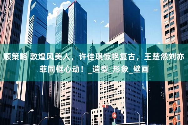 顺策略 敦煌风美人，许佳琪惊艳复古，王楚然刘亦菲同框心动！_造型_形象_壁画