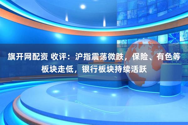 旗开网配资 收评：沪指震荡微跌，保险、有色等板块走低，银行板块持续活跃