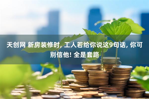 天创网 新房装修时, 工人若给你说这9句话, 你可别信他! 全是套路