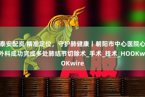 泰安配资 精准定位，守护肺健康丨朝阳市中心医院心胸外科成功完成多处肺结节切除术_手术_技术_HOOKwire