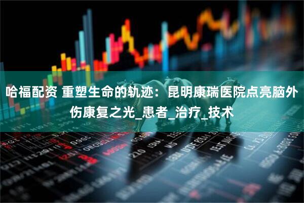 哈福配资 重塑生命的轨迹：昆明康瑞医院点亮脑外伤康复之光_患者_治疗_技术