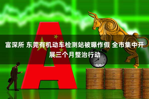 富深所 东莞有机动车检测站被曝作假 全市集中开展三个月整治行动