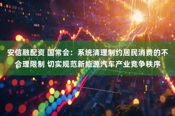 安信融配资 国常会：系统清理制约居民消费的不合理限制 切实规范新能源汽车产业竞争秩序