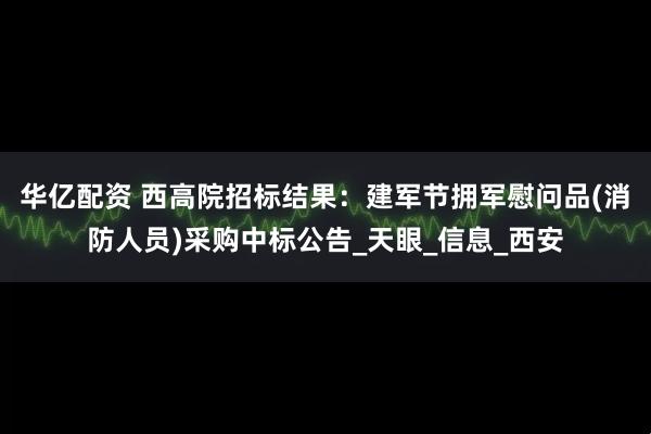 华亿配资 西高院招标结果：建军节拥军慰问品(消防人员)采购中标公告_天眼_信息_西安
