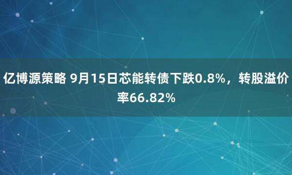 亿博源策略 9月15日芯能转债下跌0.8%，转股溢价率66.82%