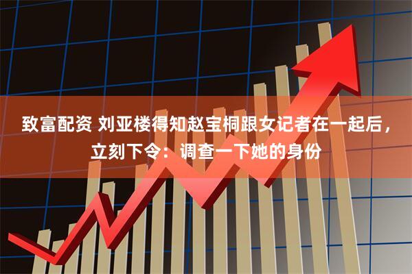 致富配资 刘亚楼得知赵宝桐跟女记者在一起后，立刻下令：调查一下她的身份