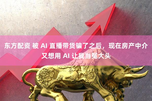 东方配资 被 AI 直播带货骗了之后，现在房产中介又想用 AI 让我当冤大头