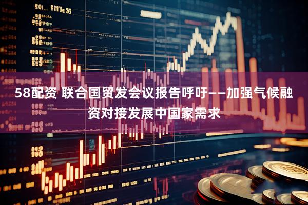 58配资 联合国贸发会议报告呼吁——加强气候融资对接发展中国家需求