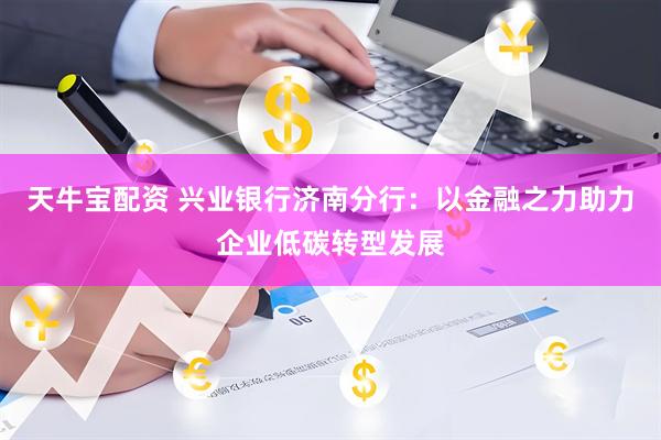 天牛宝配资 兴业银行济南分行：以金融之力助力企业低碳转型发展
