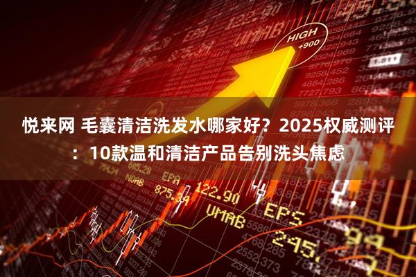 悦来网 毛囊清洁洗发水哪家好？2025权威测评：10款温和清洁产品告别洗头焦虑