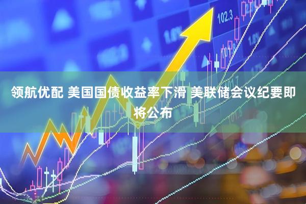 领航优配 美国国债收益率下滑 美联储会议纪要即将公布