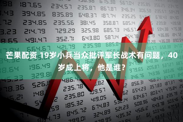 芒果配资 19岁小兵当众批评军长战术有问题，40岁成上将，他是谁？