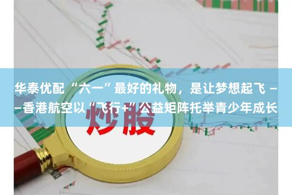 华泰优配 “六一”最好的礼物，是让梦想起飞 ——香港航空以“飞行+”公益矩阵托举青少年成长